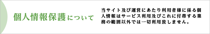 当サイト及び運営にあたり利用者様に係る個人情報はサービス利用及びこれに付帯する業務の範囲以外では一切利用いたしません。